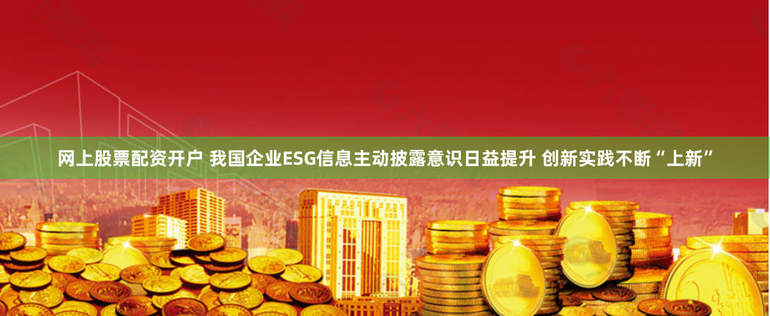 网上股票配资开户 我国企业ESG信息主动披露意识日益提升 创新实践不断“上新”