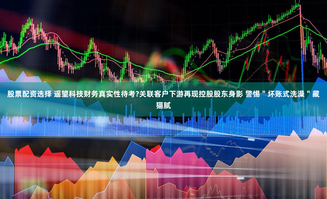 股票配资选择 遥望科技财务真实性待考?关联客户下游再现控股股东身影 警惕＂坏账式洗澡＂藏猫腻