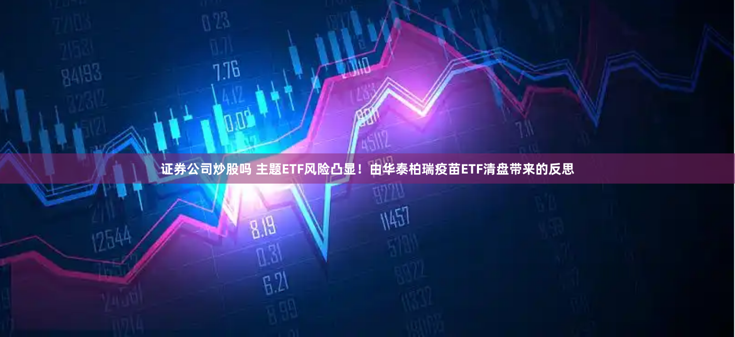 证券公司炒股吗 主题ETF风险凸显！由华泰柏瑞疫苗ETF清盘带来的反思