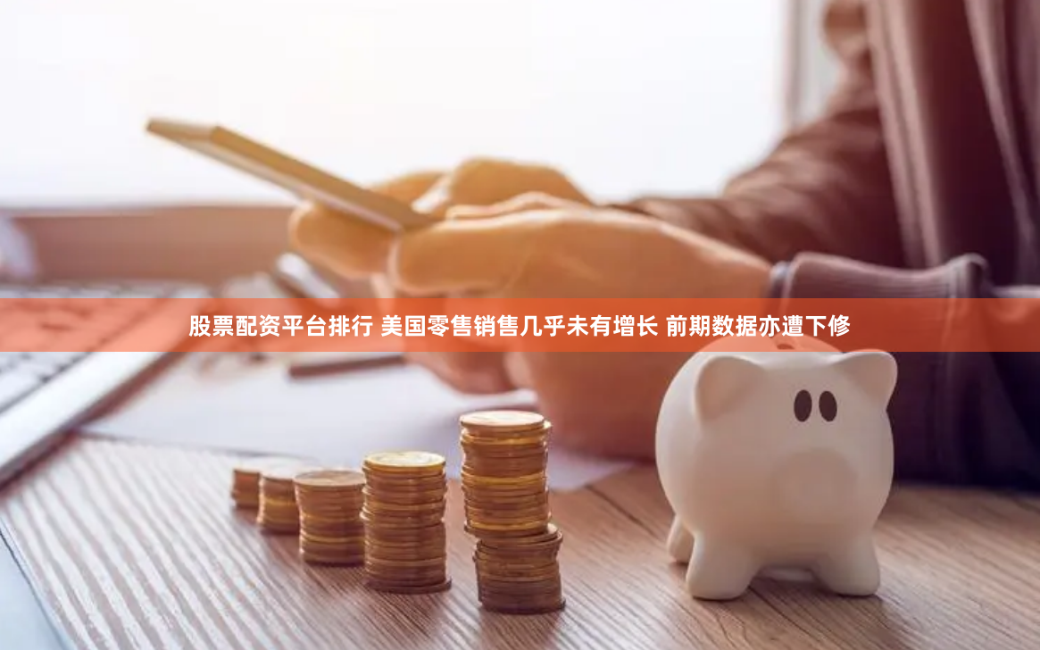 股票配资平台排行 美国零售销售几乎未有增长 前期数据亦遭下修