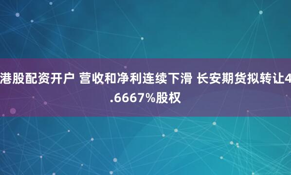 港股配资开户 营收和净利连续下滑 长安期货拟转让4.6667%股权