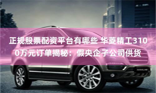 正规股票配资平台有哪些 华菱精工3100万元订单揭秘：假央企子公司供货