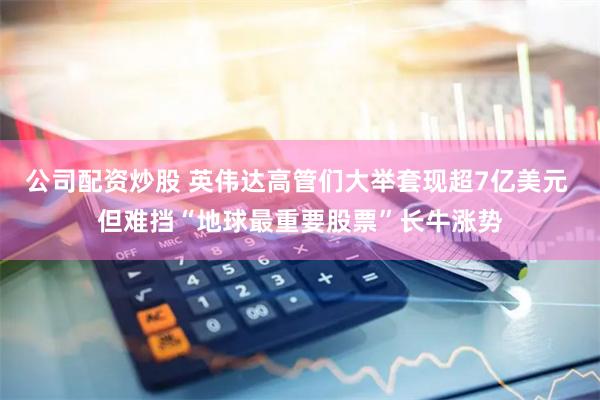 公司配资炒股 英伟达高管们大举套现超7亿美元 但难挡“地球最重要股票”长牛涨势