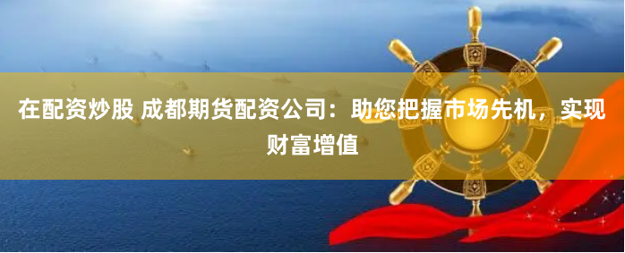 在配资炒股 成都期货配资公司：助您把握市场先机，实现财富增值