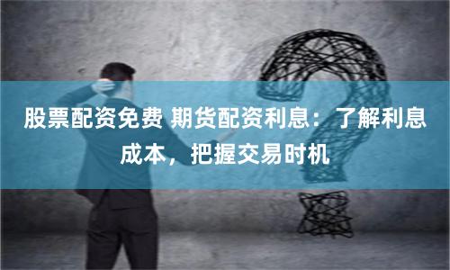 股票配资免费 期货配资利息：了解利息成本，把握交易时机