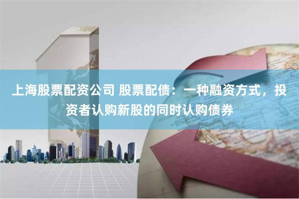 上海股票配资公司 股票配债:一种融资方式,投资者认购新股的同时认购债券
